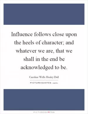 Influence follows close upon the heels of character; and whatever we are, that we shall in the end be acknowledged to be Picture Quote #1
