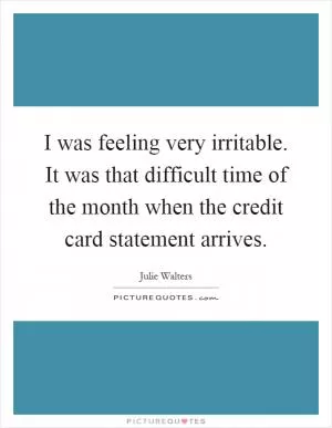 I was feeling very irritable. It was that difficult time of the month when the credit card statement arrives Picture Quote #1