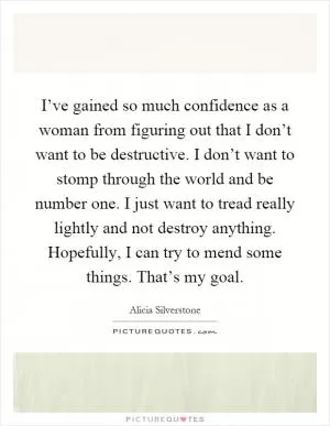 I’ve gained so much confidence as a woman from figuring out that I don’t want to be destructive. I don’t want to stomp through the world and be number one. I just want to tread really lightly and not destroy anything. Hopefully, I can try to mend some things. That’s my goal Picture Quote #1