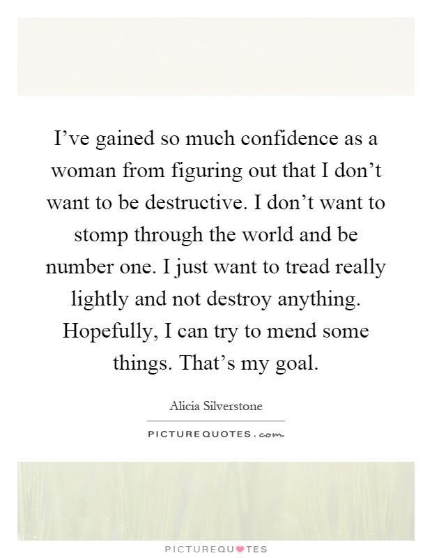 I've gained so much confidence as a woman from figuring out that I don't want to be destructive. I don't want to stomp through the world and be number one. I just want to tread really lightly and not destroy anything. Hopefully, I can try to mend some things. That's my goal Picture Quote #1