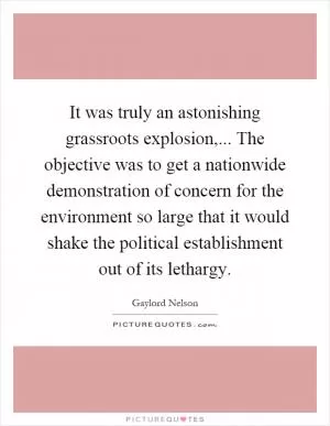 It was truly an astonishing grassroots explosion,... The objective was to get a nationwide demonstration of concern for the environment so large that it would shake the political establishment out of its lethargy Picture Quote #1