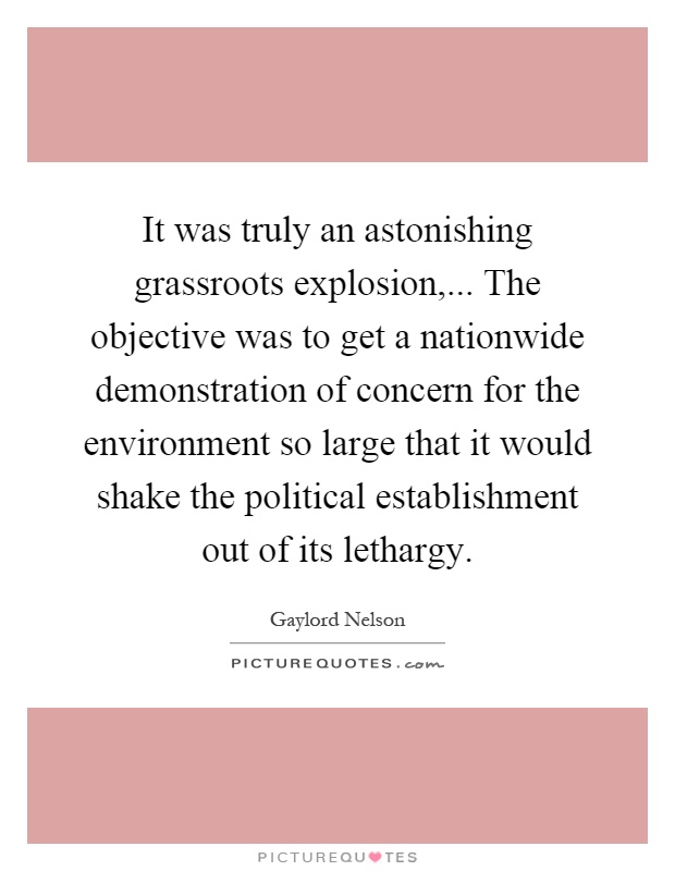It was truly an astonishing grassroots explosion,... The objective was to get a nationwide demonstration of concern for the environment so large that it would shake the political establishment out of its lethargy Picture Quote #1