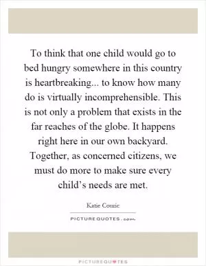 To think that one child would go to bed hungry somewhere in this country is heartbreaking... to know how many do is virtually incomprehensible. This is not only a problem that exists in the far reaches of the globe. It happens right here in our own backyard. Together, as concerned citizens, we must do more to make sure every child’s needs are met Picture Quote #1