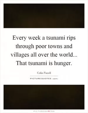 Every week a tsunami rips through poor towns and villages all over the world... That tsunami is hunger Picture Quote #1
