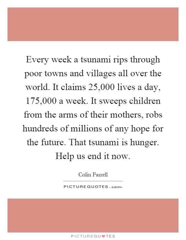 Every week a tsunami rips through poor towns and villages all over the world. It claims 25,000 lives a day, 175,000 a week. It sweeps children from the arms of their mothers, robs hundreds of millions of any hope for the future. That tsunami is hunger. Help us end it now Picture Quote #1