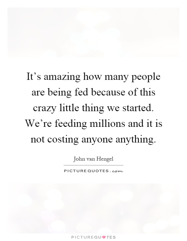 It's amazing how many people are being fed because of this crazy little thing we started. We're feeding millions and it is not costing anyone anything Picture Quote #1
