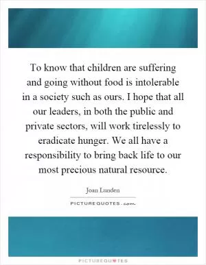 To know that children are suffering and going without food is intolerable in a society such as ours. I hope that all our leaders, in both the public and private sectors, will work tirelessly to eradicate hunger. We all have a responsibility to bring back life to our most precious natural resource Picture Quote #1