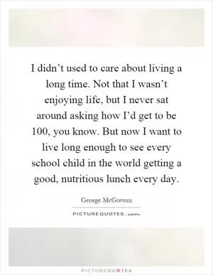 I didn’t used to care about living a long time. Not that I wasn’t enjoying life, but I never sat around asking how I’d get to be 100, you know. But now I want to live long enough to see every school child in the world getting a good, nutritious lunch every day Picture Quote #1