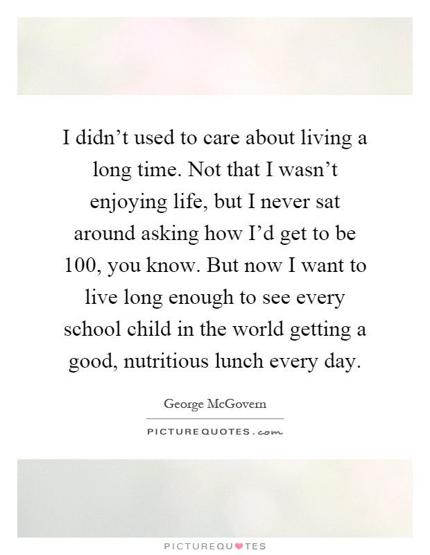 I didn't used to care about living a long time. Not that I wasn't enjoying life, but I never sat around asking how I'd get to be 100, you know. But now I want to live long enough to see every school child in the world getting a good, nutritious lunch every day Picture Quote #1