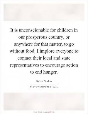 It is unconscionable for children in our prosperous country, or anywhere for that matter, to go without food. I implore everyone to contact their local and state representatives to encourage action to end hunger Picture Quote #1