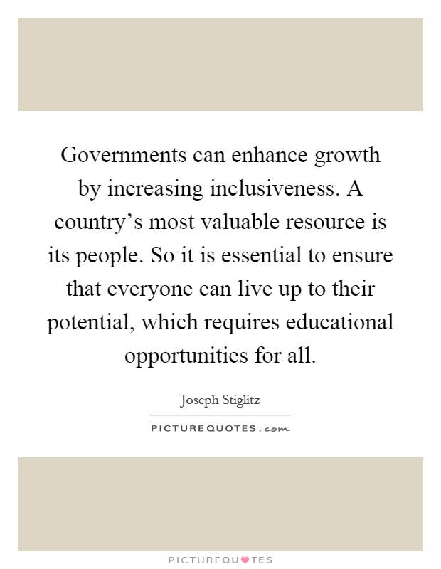 Governments can enhance growth by increasing inclusiveness. A country's most valuable resource is its people. So it is essential to ensure that everyone can live up to their potential, which requires educational opportunities for all Picture Quote #1