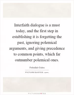 Interfaith dialogue is a must today, and the first step in establishing it is forgetting the past, ignoring polemical arguments, and giving precedence to common points, which far outnumber polemical ones Picture Quote #1