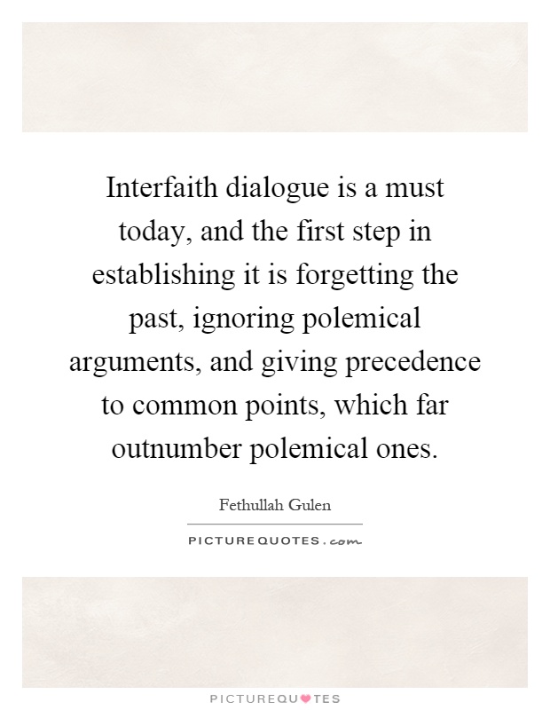 Interfaith dialogue is a must today, and the first step in establishing it is forgetting the past, ignoring polemical arguments, and giving precedence to common points, which far outnumber polemical ones Picture Quote #1