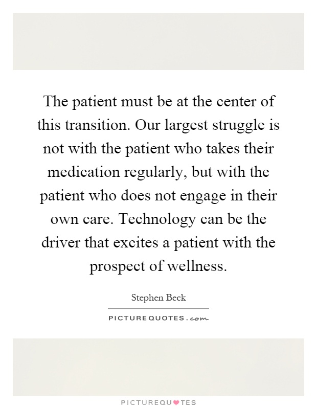 The patient must be at the center of this transition. Our largest struggle is not with the patient who takes their medication regularly, but with the patient who does not engage in their own care. Technology can be the driver that excites a patient with the prospect of wellness Picture Quote #1