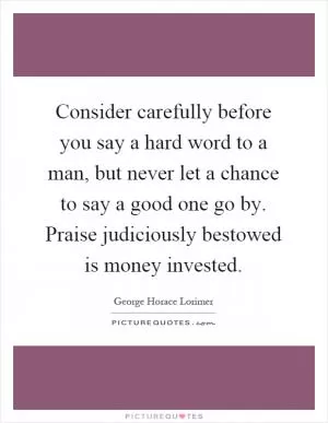 Consider carefully before you say a hard word to a man, but never let a chance to say a good one go by. Praise judiciously bestowed is money invested Picture Quote #1
