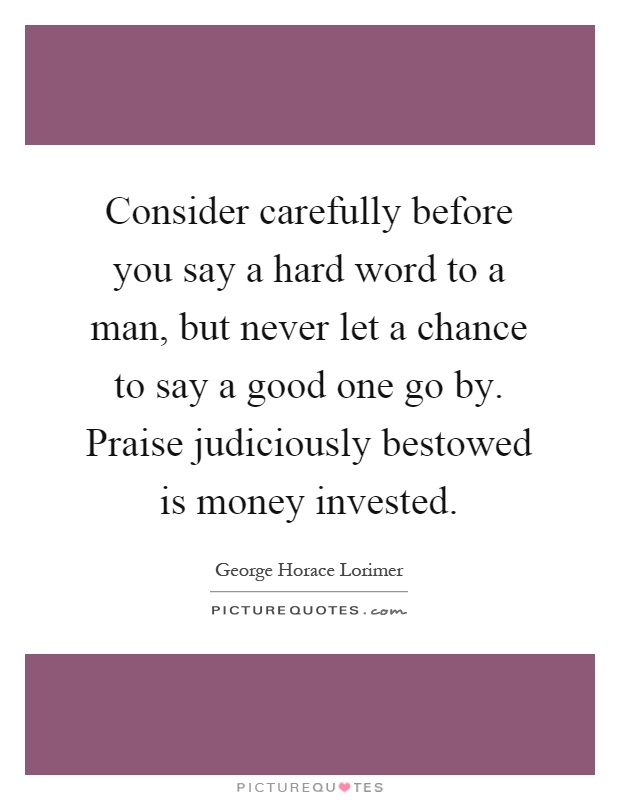 Consider carefully before you say a hard word to a man, but never let a chance to say a good one go by. Praise judiciously bestowed is money invested Picture Quote #1