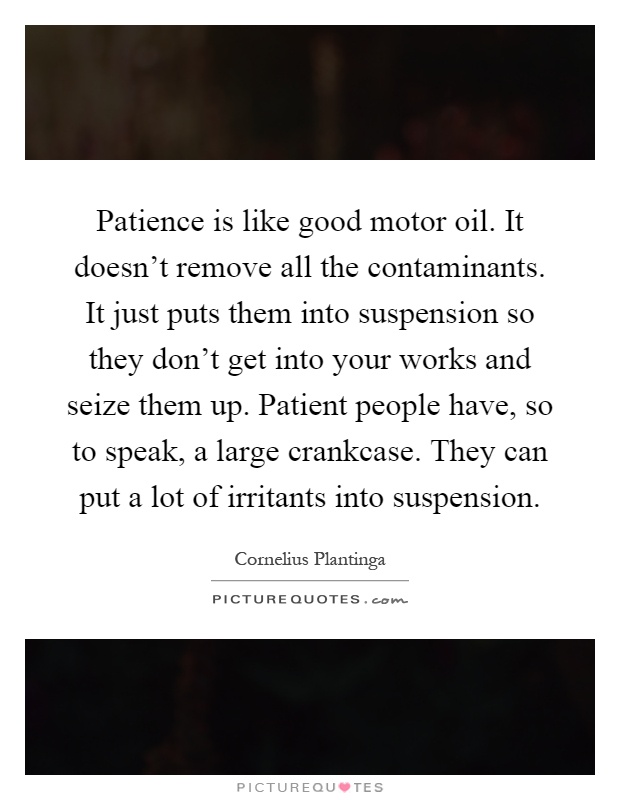 Patience is like good motor oil. It doesn't remove all the contaminants. It just puts them into suspension so they don't get into your works and seize them up. Patient people have, so to speak, a large crankcase. They can put a lot of irritants into suspension Picture Quote #1