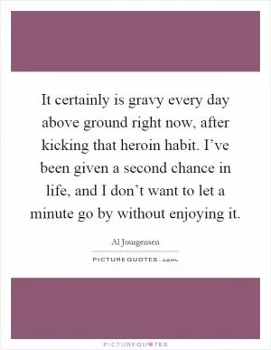 It certainly is gravy every day above ground right now, after kicking that heroin habit. I’ve been given a second chance in life, and I don’t want to let a minute go by without enjoying it Picture Quote #1