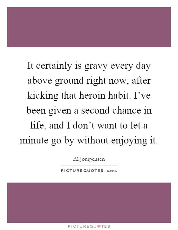It certainly is gravy every day above ground right now, after kicking that heroin habit. I've been given a second chance in life, and I don't want to let a minute go by without enjoying it Picture Quote #1