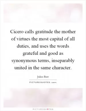 Cicero calls gratitude the mother of virtues the most capital of all duties, and uses the words grateful and good as synonymous terms, inseparably united in the same character Picture Quote #1
