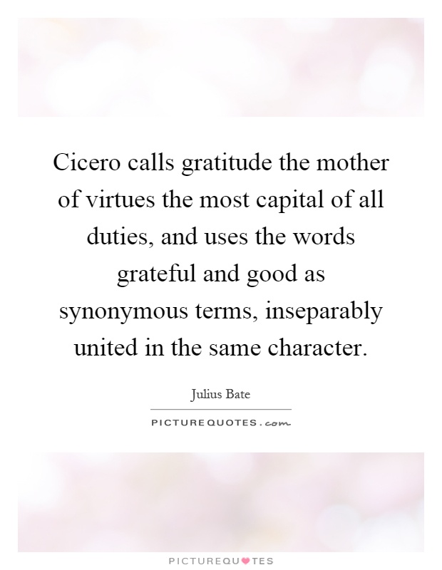 Cicero calls gratitude the mother of virtues the most capital of all duties, and uses the words grateful and good as synonymous terms, inseparably united in the same character Picture Quote #1