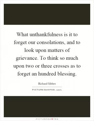 What unthankfulness is it to forget our consolations, and to look upon matters of grievance. To think so much upon two or three crosses as to forget an hundred blessing Picture Quote #1