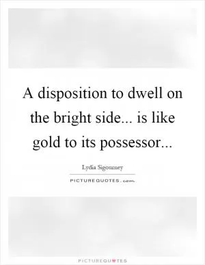 A disposition to dwell on the bright side... is like gold to its possessor Picture Quote #1