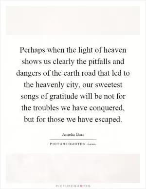 Perhaps when the light of heaven shows us clearly the pitfalls and dangers of the earth road that led to the heavenly city, our sweetest songs of gratitude will be not for the troubles we have conquered, but for those we have escaped Picture Quote #1