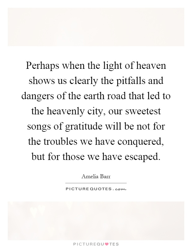 Perhaps when the light of heaven shows us clearly the pitfalls and dangers of the earth road that led to the heavenly city, our sweetest songs of gratitude will be not for the troubles we have conquered, but for those we have escaped Picture Quote #1