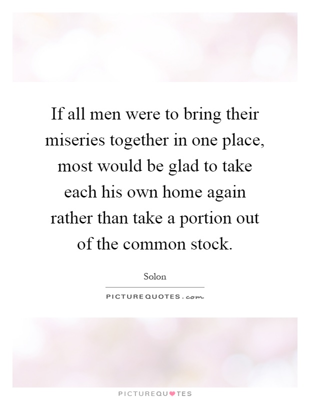 If all men were to bring their miseries together in one place, most would be glad to take each his own home again rather than take a portion out of the common stock Picture Quote #1