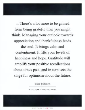 ... There’s a lot more to be gained from being grateful than you might think. Managing your outlook towards appreciation and thankfulness feeds the soul. It brings calm and contentment. It lifts your levels of happiness and hope. Gratitude will amplify your positive recollections about times past, and in turn sets the stage for optimism about the future Picture Quote #1
