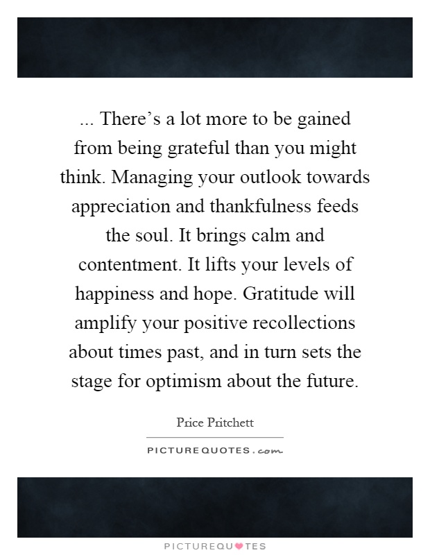 ... There's a lot more to be gained from being grateful than you might think. Managing your outlook towards appreciation and thankfulness feeds the soul. It brings calm and contentment. It lifts your levels of happiness and hope. Gratitude will amplify your positive recollections about times past, and in turn sets the stage for optimism about the future Picture Quote #1