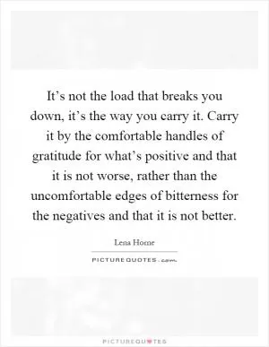 It’s not the load that breaks you down, it’s the way you carry it. Carry it by the comfortable handles of gratitude for what’s positive and that it is not worse, rather than the uncomfortable edges of bitterness for the negatives and that it is not better Picture Quote #1
