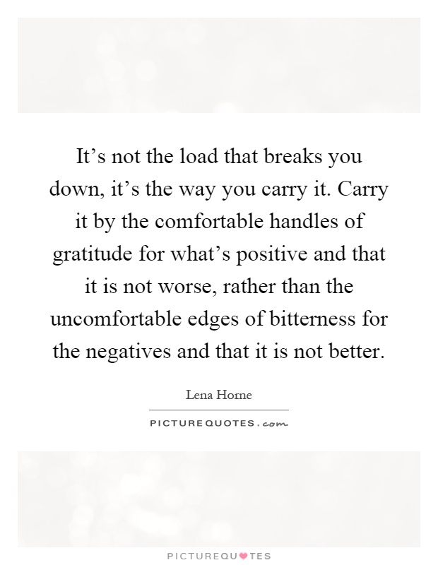 It's not the load that breaks you down, it's the way you carry it. Carry it by the comfortable handles of gratitude for what's positive and that it is not worse, rather than the uncomfortable edges of bitterness for the negatives and that it is not better Picture Quote #1