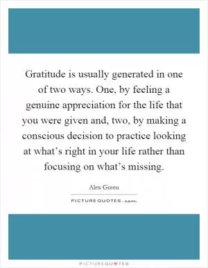 Gratitude is usually generated in one of two ways. One, by feeling a genuine appreciation for the life that you were given and, two, by making a conscious decision to practice looking at what’s right in your life rather than focusing on what’s missing Picture Quote #1