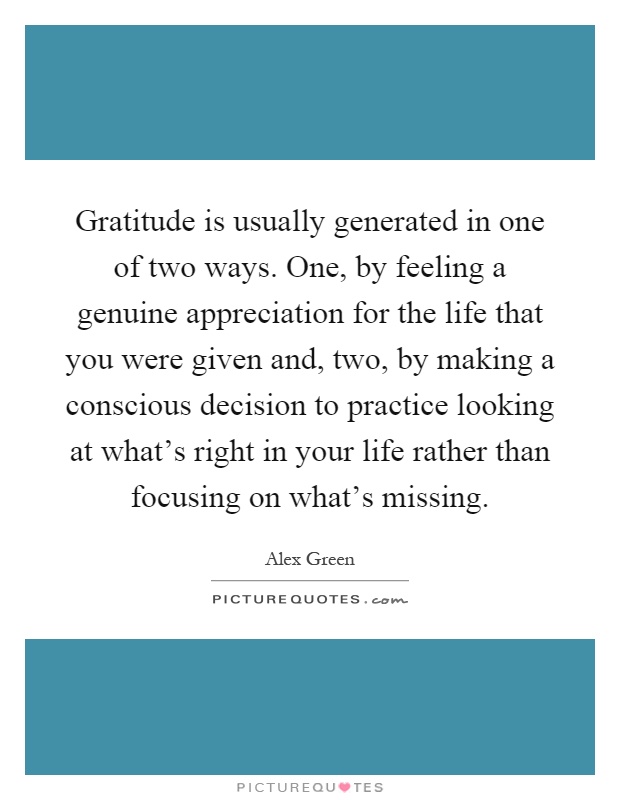Gratitude is usually generated in one of two ways. One, by feeling a genuine appreciation for the life that you were given and, two, by making a conscious decision to practice looking at what's right in your life rather than focusing on what's missing Picture Quote #1