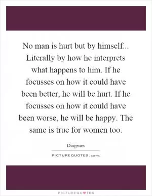 No man is hurt but by himself... Literally by how he interprets what happens to him. If he focusses on how it could have been better, he will be hurt. If he focusses on how it could have been worse, he will be happy. The same is true for women too Picture Quote #1