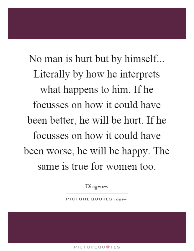 No man is hurt but by himself... Literally by how he interprets what happens to him. If he focusses on how it could have been better, he will be hurt. If he focusses on how it could have been worse, he will be happy. The same is true for women too Picture Quote #1