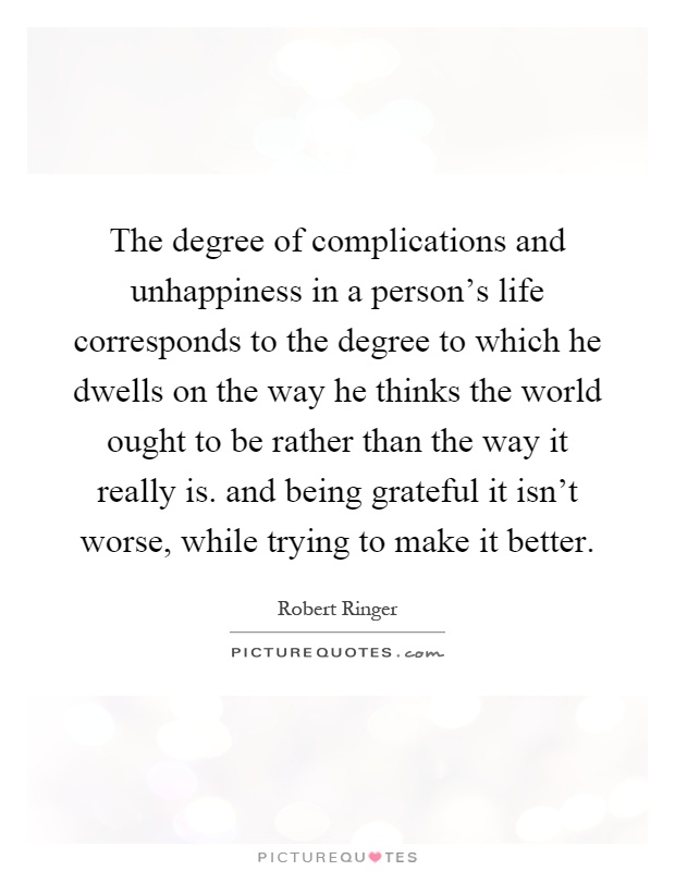 The degree of complications and unhappiness in a person's life corresponds to the degree to which he dwells on the way he thinks the world ought to be rather than the way it really is. and being grateful it isn't worse, while trying to make it better Picture Quote #1