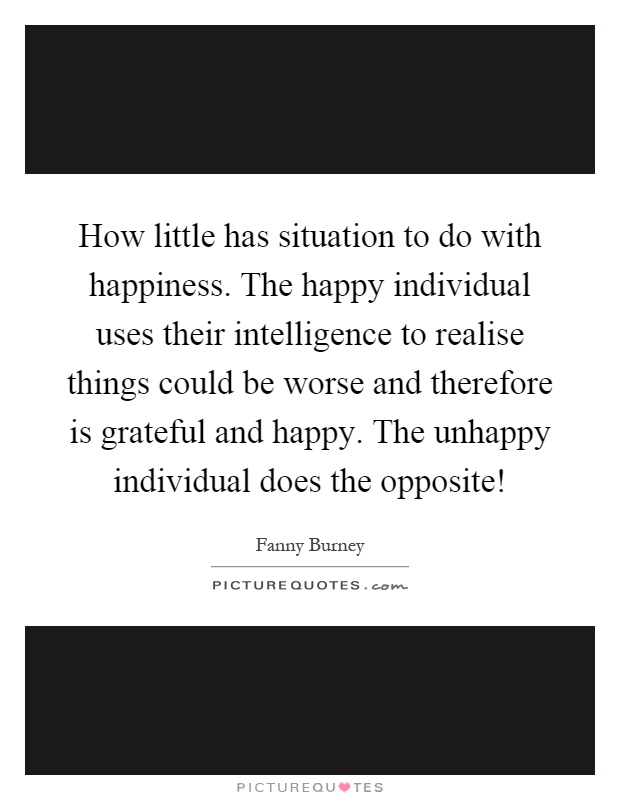 How little has situation to do with happiness. The happy individual uses their intelligence to realise things could be worse and therefore is grateful and happy. The unhappy individual does the opposite! Picture Quote #1
