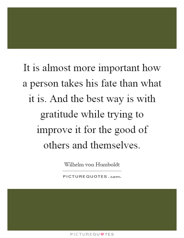 It is almost more important how a person takes his fate than what it is. And the best way is with gratitude while trying to improve it for the good of others and themselves Picture Quote #1