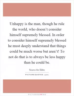 Unhappy is the man, though he rule the world, who doesn’t consider himself supremely blessed. In order to consider himself supremely blessed he must deeply understand that things could be much worse but aren’t! To not do that is to always be less happy than he could be Picture Quote #1