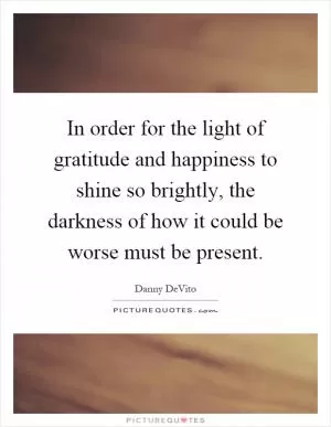 In order for the light of gratitude and happiness to shine so brightly, the darkness of how it could be worse must be present Picture Quote #1