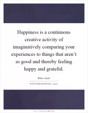 Happiness is a continuous creative activity of imaginatively comparing your experiences to things that aren’t as good and thereby feeling happy and grateful Picture Quote #1