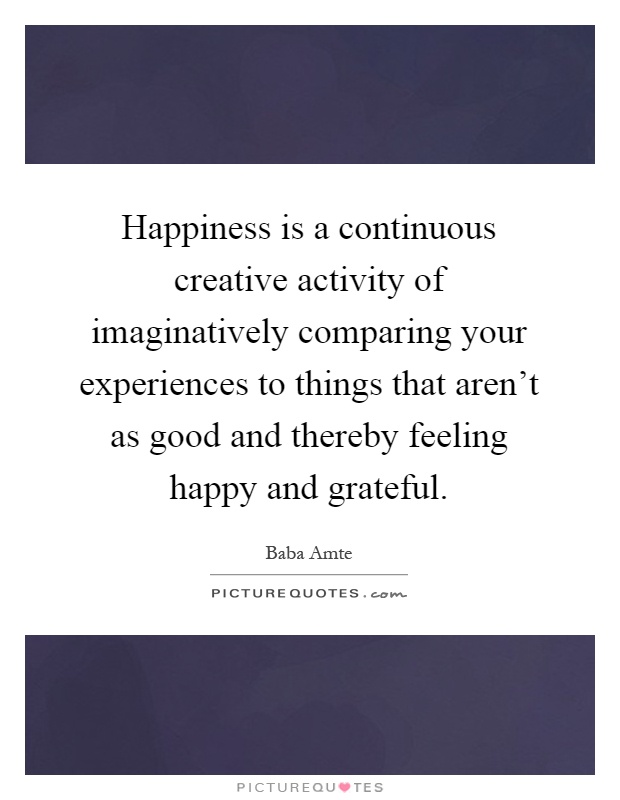 Happiness is a continuous creative activity of imaginatively comparing your experiences to things that aren't as good and thereby feeling happy and grateful Picture Quote #1