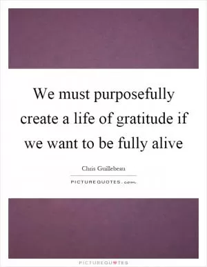 We must purposefully create a life of gratitude if we want to be fully alive Picture Quote #1