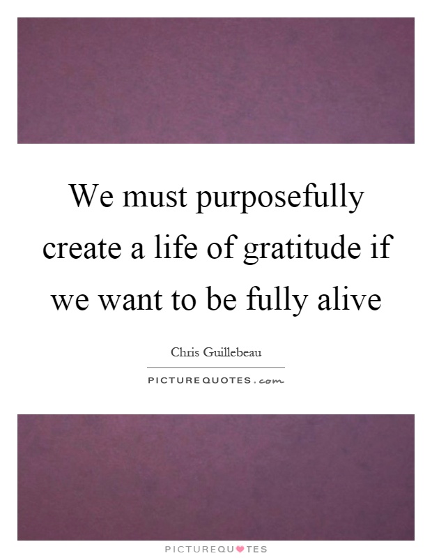 We must purposefully create a life of gratitude if we want to be fully alive Picture Quote #1