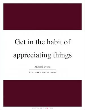 Get in the habit of appreciating things Picture Quote #1