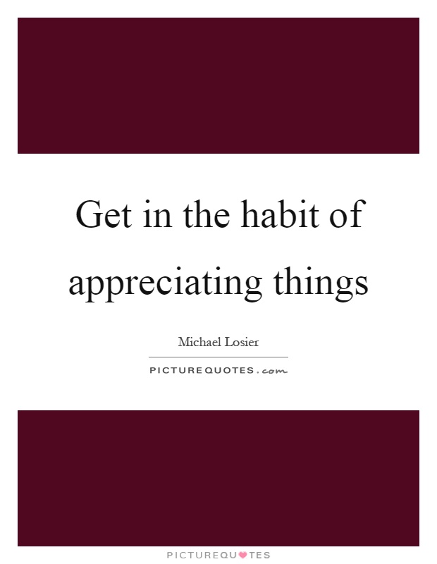 Get in the habit of appreciating things Picture Quote #1