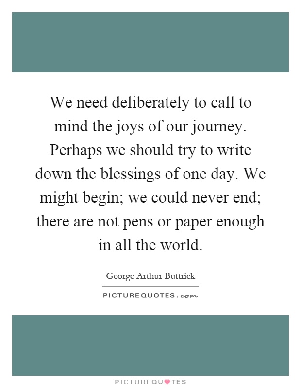 We need deliberately to call to mind the joys of our journey. Perhaps we should try to write down the blessings of one day. We might begin; we could never end; there are not pens or paper enough in all the world Picture Quote #1